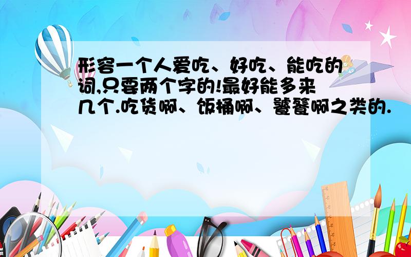 形容一个人爱吃、好吃、能吃的词,只要两个字的!最好能多来几个.吃货啊、饭桶啊、饕餮啊之类的.