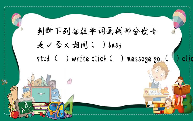 判断下列每组单词画线部分发音是√否×相同( )busy stud ( )write click( )message go ( )click black( )idea surprise ( )surprise horse( )office box ( )office nice ( )chair watch ( )busy use