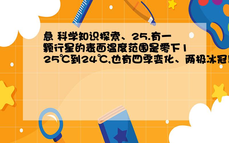 急 科学知识探索、25.有一颗行星的表面温度范围是零下125℃到24℃,也有四季变化、两极冰冠以及结冰的水.你知道这是哪颗行星吗?A.金星 B.地球 C.火星26.太阳系中除了地球以外,其他行星都是