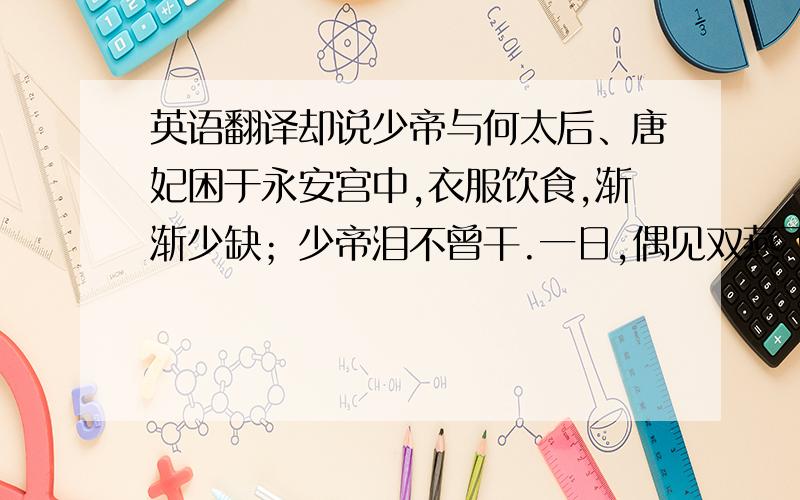 英语翻译却说少帝与何太后、唐妃困于永安宫中,衣服饮食,渐渐少缺；少帝泪不曾干.一日,偶见双燕飞于庭中,遂吟诗一首.诗曰：“嫩草绿凝烟,袅袅双飞燕.洛水一条青,陌上人称羡.远望碧云深