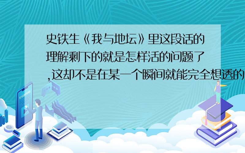 史铁生《我与地坛》里这段话的理解剩下的就是怎样活的问题了,这却不是在某一个瞬间就能完全想透的、不是一次性能够解决的事,怕是活多久就要想它多久了,就像是伴你终生的魔鬼或恋人.