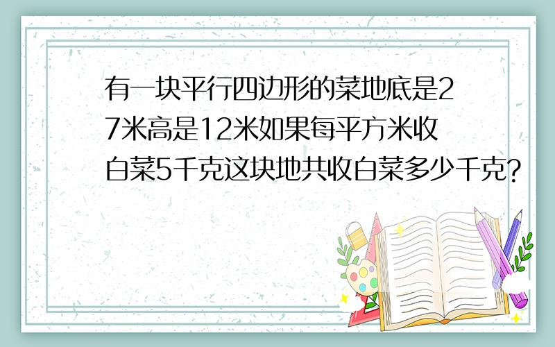 有一块平行四边形的菜地底是27米高是12米如果每平方米收白菜5千克这块地共收白菜多少千克?