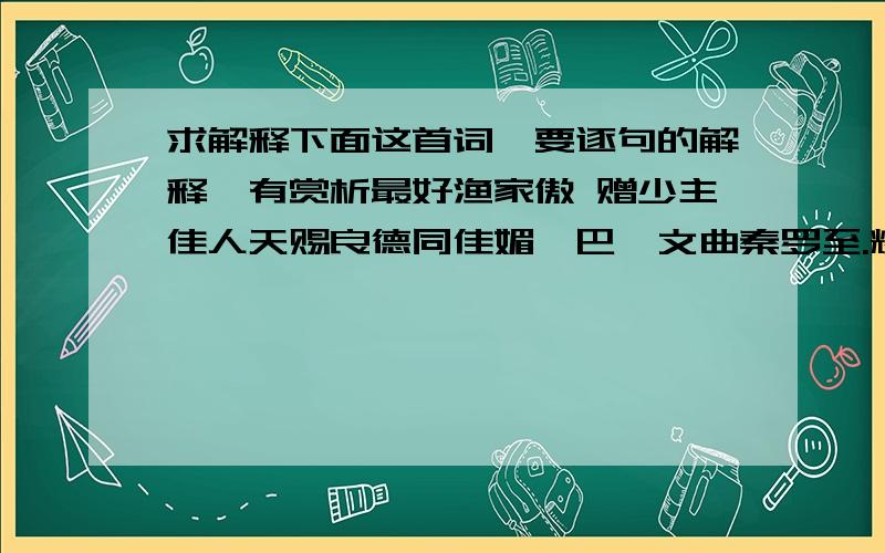 求解释下面这首词,要逐句的解释,有赏析最好渔家傲 赠少主佳人天赐良德同佳媚,巴渝文曲秦罗至.耀启荒原阡陌地.护守侍,上赋恰用鸿鹄志.孔孟重生发新智,才华江水华西恣.万里江山弹指治.