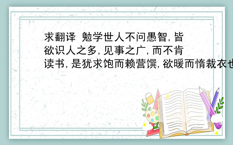 求翻译 勉学世人不问愚智,皆欲识人之多,见事之广,而不肯读书,是犹求饱而赖营馔,欲暖而惰裁衣也.故为武人俗吏所共嗤诋,良由是乎       的翻译