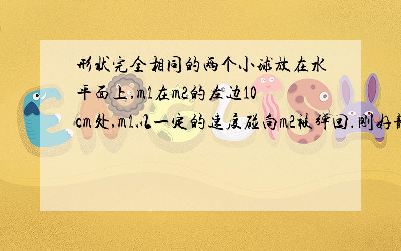 形状完全相同的两个小球放在水平面上,m1在m2的左边10cm处,m1以一定的速度碰向m2被弹回.刚好静止在出发点,问m2被碰了多远?m1=2千克,m2=4千克.碰撞无能量损失