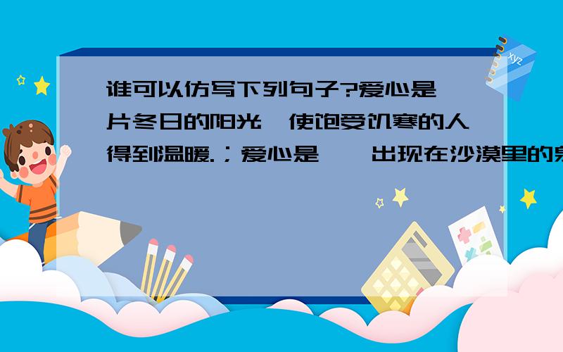 谁可以仿写下列句子?爱心是一片冬日的阳光,使饱受饥寒的人得到温暖.；爱心是一泓出现在沙漠里的泉水.爱心是一片照射在冬日的阳光,使贫病交迫的人感到人间的温暖；爱心是一泓出现在