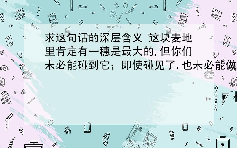 求这句话的深层含义 这块麦地里肯定有一穗是最大的,但你们未必能碰到它；即使碰见了,也未必能做出准确的判断.因此最大的一穗就是你们刚刚摘下的.