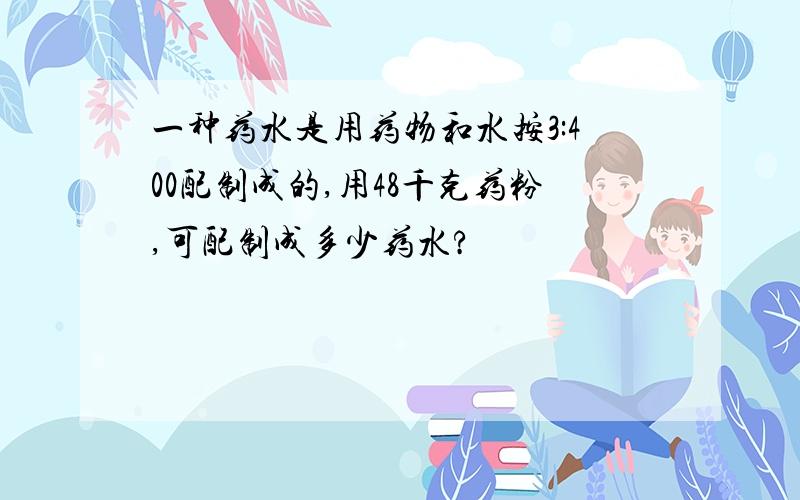 一种药水是用药物和水按3:400配制成的,用48千克药粉,可配制成多少药水?