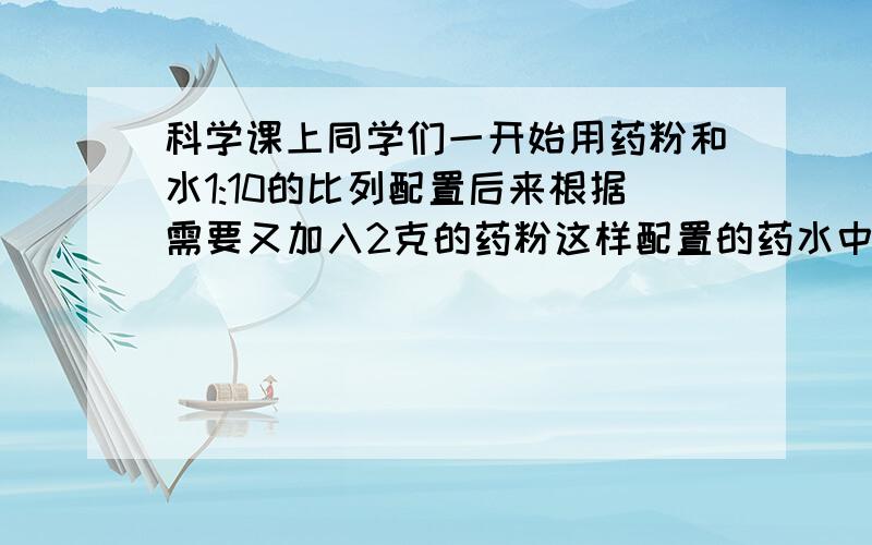 科学课上同学们一开始用药粉和水1:10的比列配置后来根据需要又加入2克的药粉这样配置的药水中药粉与水重量比是1：6开始配置药水时同学们加入药粉和水各多少克？