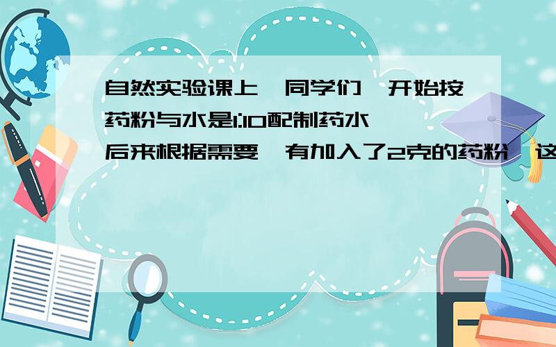 自然实验课上,同学们一开始按药粉与水是1:10配制药水,后来根据需要,有加入了2克的药粉,这样配置的自然实验课上,同学们一开始按药粉与水是1:10配制药水,后来根据需要,有加入了2克的药粉,