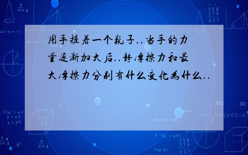 用手握着一个瓶子..当手的力量逐渐加大后..静摩擦力和最大摩擦力分别有什么变化为什么..