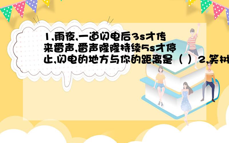 1,雨夜,一道闪电后3s才传来雷声,雷声隆隆持续5s才停止,闪电的地方与你的距离是（ ）2,笑树能发出笑声是因为果实的外壳上面有许多小孔.经风一吹,壳里的籽撞击壳壁,使其____发声；广场音乐