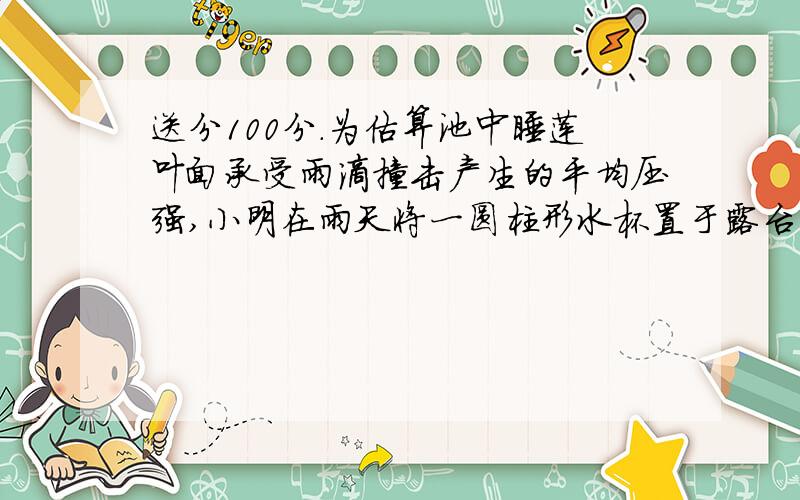 送分100分.为估算池中睡莲叶面承受雨滴撞击产生的平均压强,小明在雨天将一圆柱形水杯置于露台,测得1小时内杯中水上升了45 mm,查询得知,当时雨滴竖直下落速度约为12 m/s.据此估算该压强约