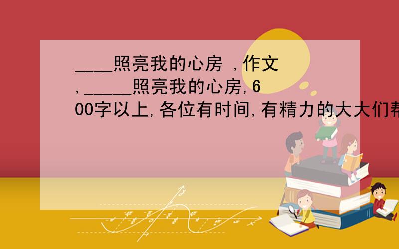 ____照亮我的心房 ,作文,_____照亮我的心房,600字以上,各位有时间,有精力的大大们帮帮忙啊~