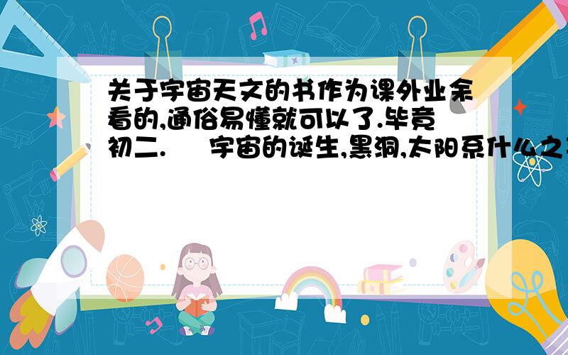 关于宇宙天文的书作为课外业余看的,通俗易懂就可以了.毕竟初二.     宇宙的诞生,黑洞,太阳系什么之类,非常喜欢看.谢谢.