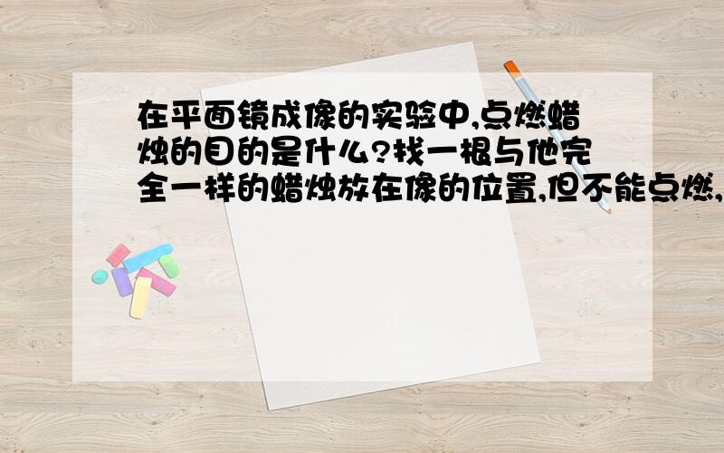 在平面镜成像的实验中,点燃蜡烛的目的是什么?找一根与他完全一样的蜡烛放在像的位置,但不能点燃,这又是为什么?如果第一根也就是实物那一根蜡烛不点燃会有什么后果,如果不点燃,光屏上