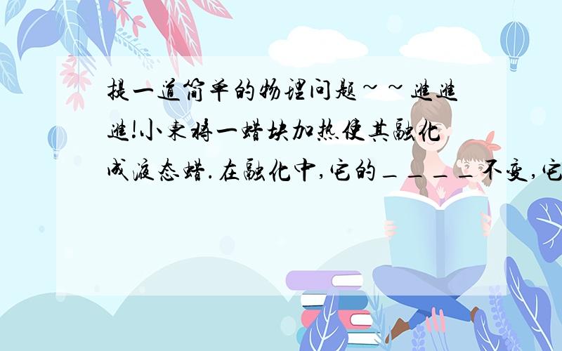 提一道简单的物理问题~~进进进!小东将一蜡块加热使其融化成液态蜡.在融化中,它的____不变,它的___变小,它的____变大.请问这里的体积是变大还是变小?因为它说是液态蜡,那应该体积会变大,可