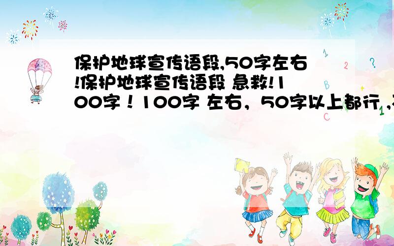 保护地球宣传语段,50字左右!保护地球宣传语段 急救!100字！100字 左右，50字以上都行 ,不是标语拉！