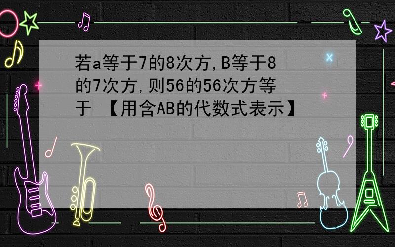 若a等于7的8次方,B等于8的7次方,则56的56次方等于 【用含AB的代数式表示】