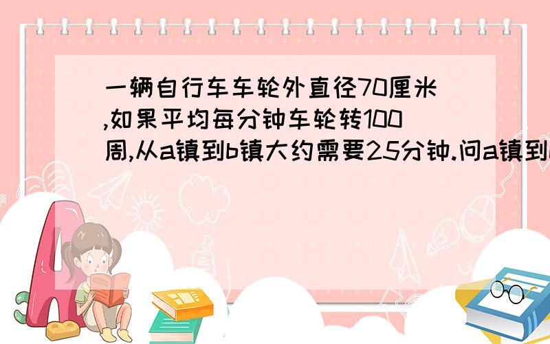 一辆自行车车轮外直径70厘米,如果平均每分钟车轮转100周,从a镇到b镇大约需要25分钟.问a镇到b镇大约几米