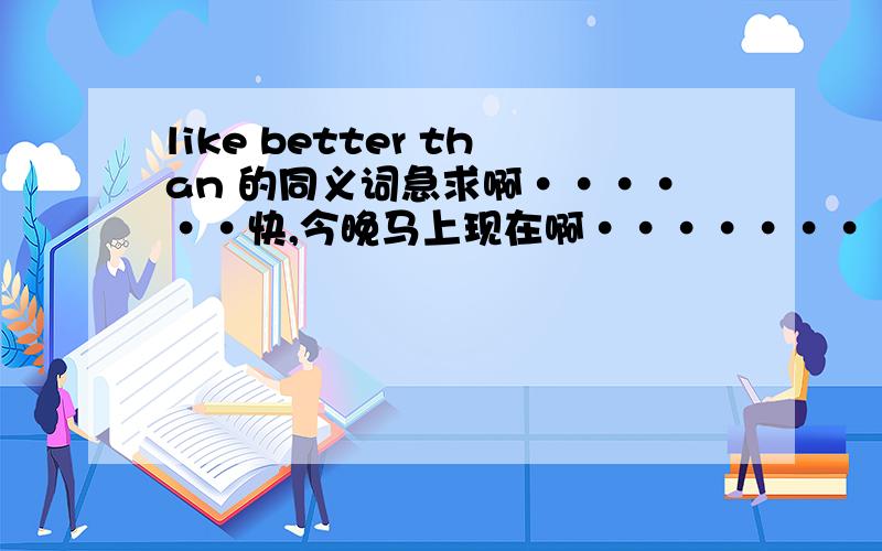 like better than 的同义词急求啊······快,今晚马上现在啊·······