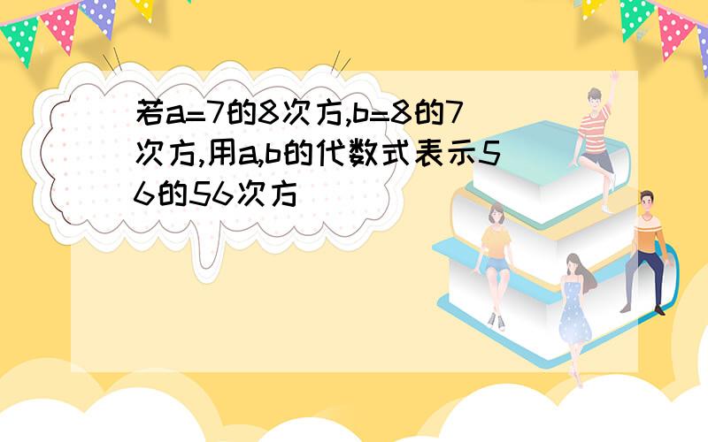 若a=7的8次方,b=8的7次方,用a,b的代数式表示56的56次方