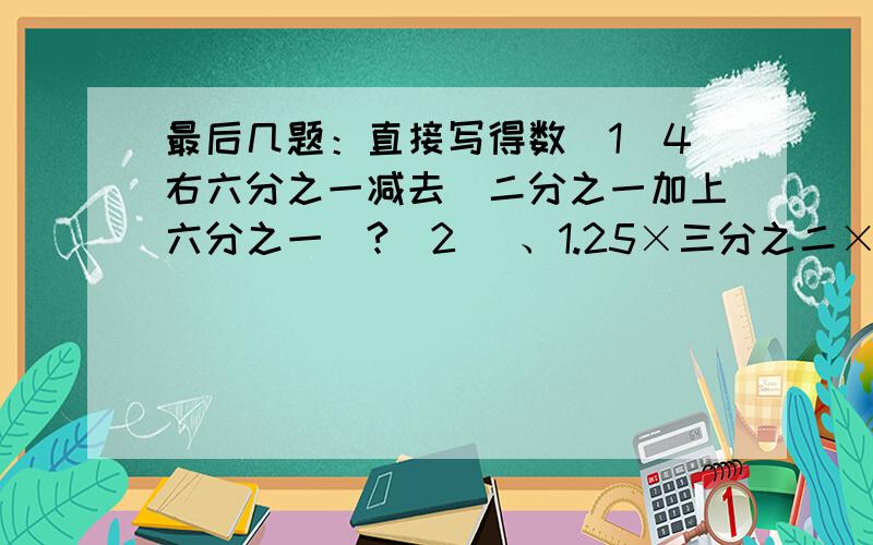 最后几题：直接写得数（1）4右六分之一减去（二分之一加上六分之一）?(2) 、1.25×三分之二×0.8=多少?(3)、七分之六÷五分之四×五分之四 解比例：四分之一：X=4:0.4 （X+二分之一）：二分之