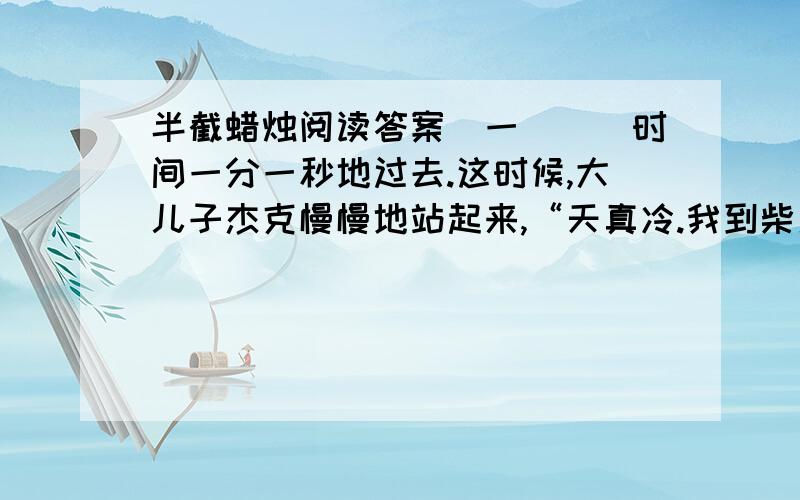 半截蜡烛阅读答案（一）　　时间一分一秒地过去.这时候,大儿子杰克慢慢地站起来,“天真冷.我到柴房去搬些柴来生个火吧.”说着,伸手端起烛台朝门口走去,屋子顿时暗了许多.中尉快步赶