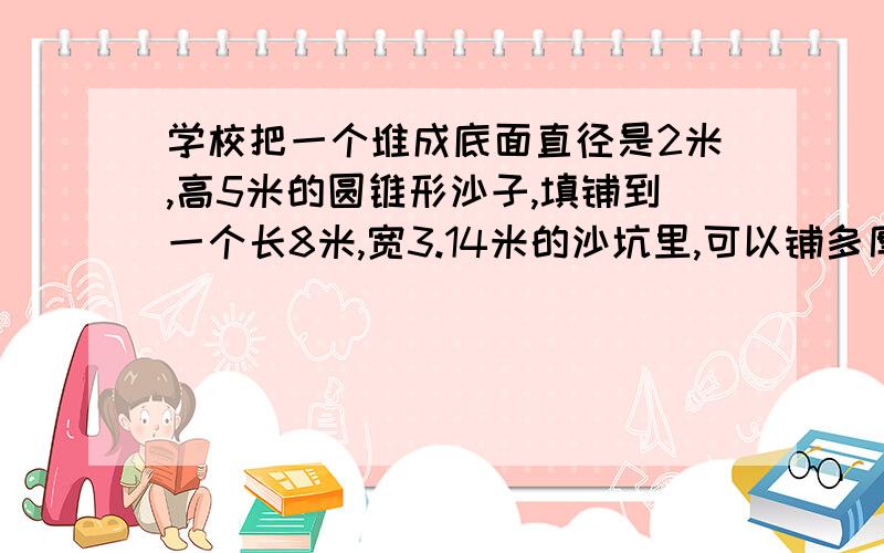 学校把一个堆成底面直径是2米,高5米的圆锥形沙子,填铺到一个长8米,宽3.14米的沙坑里,可以铺多厚?