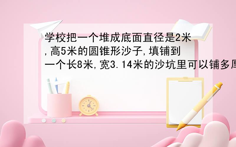 学校把一个堆成底面直径是2米,高5米的圆锥形沙子,填铺到一个长8米,宽3.14米的沙坑里可以铺多厚?