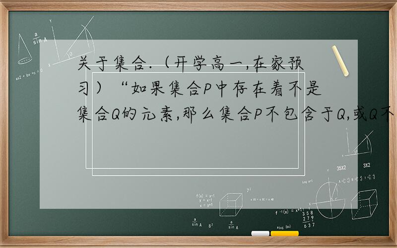 关于集合.（开学高一,在家预习）“如果集合P中存在着不是集合Q的元素,那么集合P不包含于Q,或Q不包含P,分别记作 P不包含Q”对这句话的理解：假如A{1.3.4}、B{1.3.4.5}集合B里面存在着不是集合A