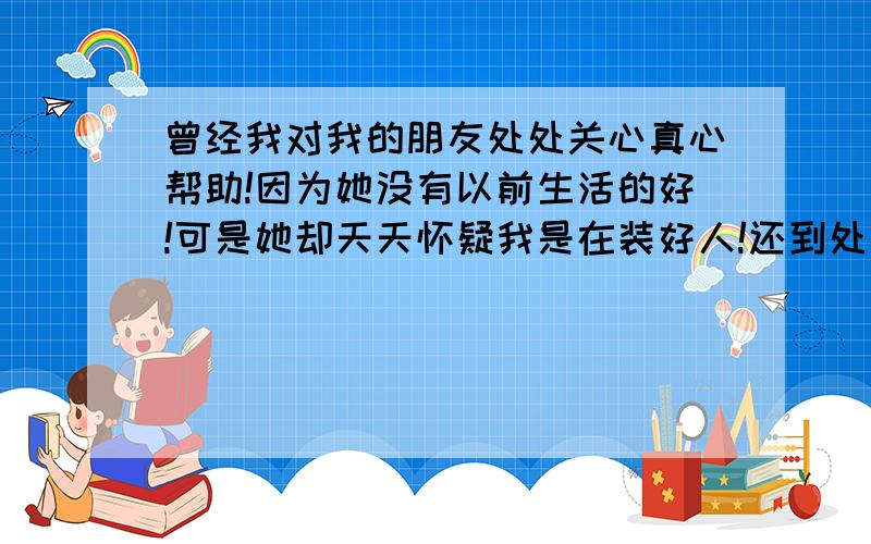 曾经我对我的朋友处处关心真心帮助!因为她没有以前生活的好!可是她却天天怀疑我是在装好人!还到处说我坏话!可我并不在意还是同样会帮助她!你说我是该帮还是不该帮好呢!而且她还想借