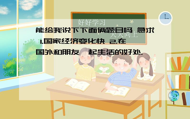 能给我说下下面俩题目吗 急求 1.国家经济变化快 2.在国外和朋友一起生活的好处.