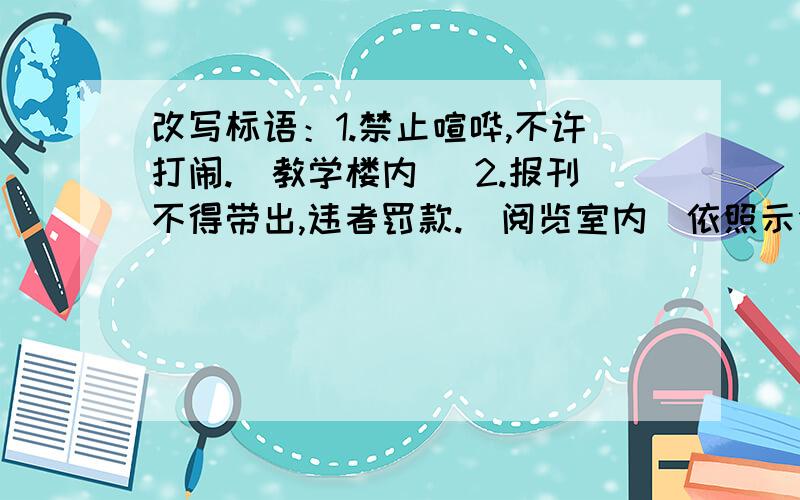 改写标语：1.禁止喧哗,不许打闹.（教学楼内） 2.报刊不得带出,违者罚款.（阅览室内）依照示例,改写上面的提示语,是之亲切友善、生动不失原意.       例：禁止攀折花木,违者罚款.（公园内