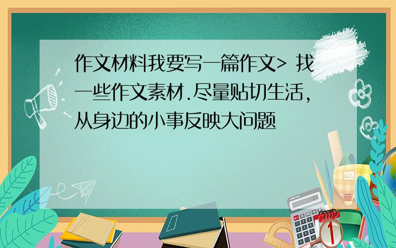 作文材料我要写一篇作文> 找一些作文素材.尽量贴切生活,从身边的小事反映大问题