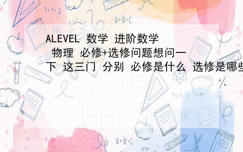 ALEVEL 数学 进阶数学 物理 必修+选修问题想问一下 这三门 分别 必修是什么 选修是哪些 每门需要修满多少个单元数学 C1234+M123 进阶 F123+p123 物理123456 是这样学吗 这样学可以吗