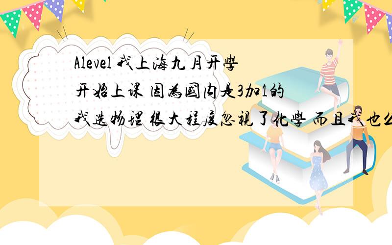 Alevel 我上海九月开学开始上课 因为国内是3加1的我选物理 很大程度忽视了化学 而且我也么学过gcse