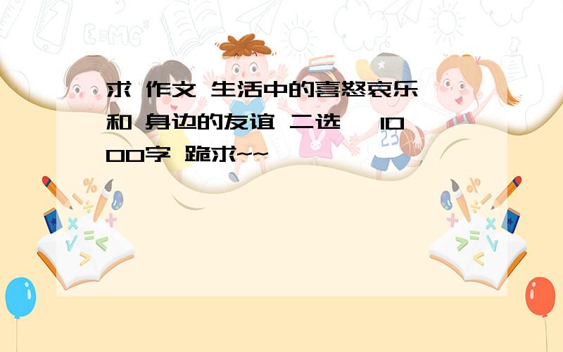 求 作文 生活中的喜怒哀乐 和 身边的友谊 二选一 1000字 跪求~~