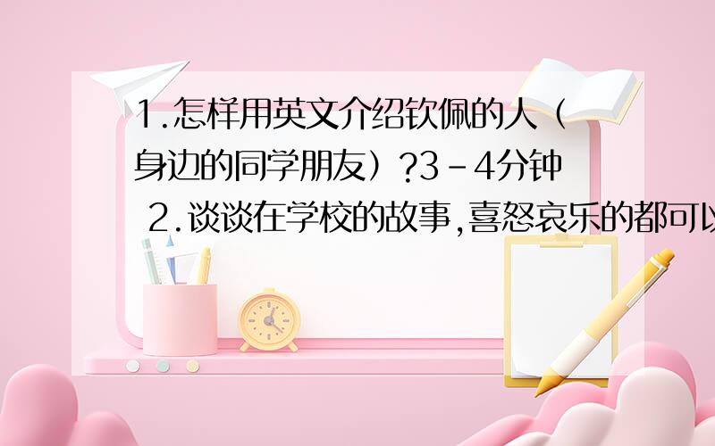 1.怎样用英文介绍钦佩的人（身边的同学朋友）?3-4分钟 2.谈谈在学校的故事,喜怒哀乐的都可以?3-4分钟?