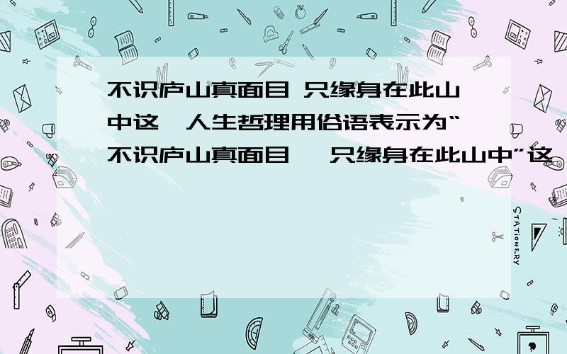 不识庐山真面目 只缘身在此山中这一人生哲理用俗语表示为“不识庐山真面目 ,只缘身在此山中”这一人生哲理用俗语表示为：：