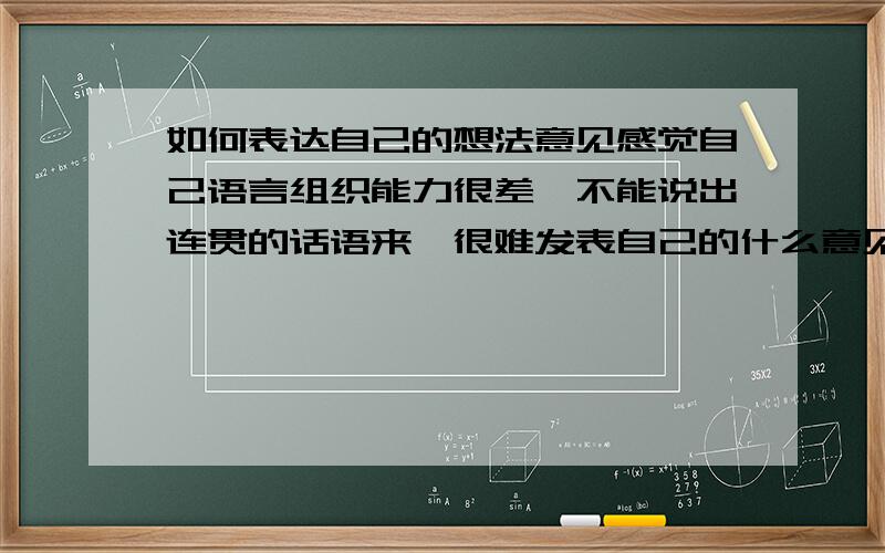 如何表达自己的想法意见感觉自己语言组织能力很差,不能说出连贯的话语来,很难发表自己的什么意见想法之类的,感觉脑袋中有什么阻塞了思维.因此人也不太爱说话,也比较内向.连给别人打