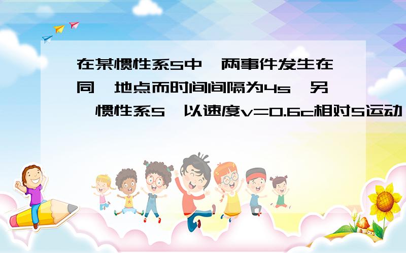 在某惯性系S中,两事件发生在同一地点而时间间隔为4s,另一惯性系S'以速度v=0.6c相对S运动,问在S'系中测得的两事件的时间间隔和空间间隔各是多少