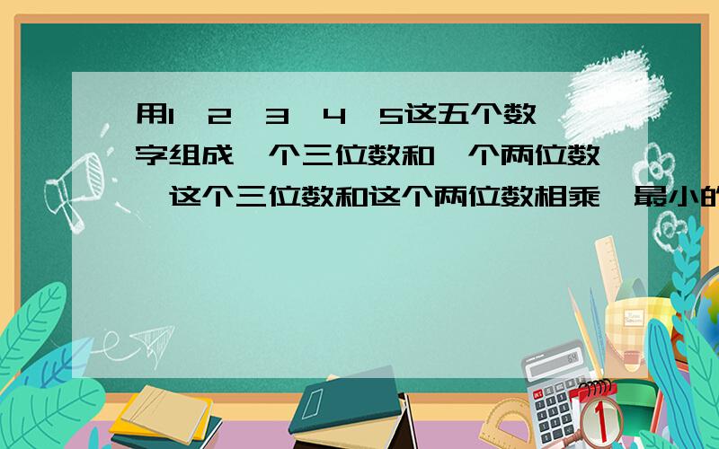 用1,2,3,4,5这五个数字组成一个三位数和一个两位数,这个三位数和这个两位数相乘,最小的乘积是几?急,一分钟