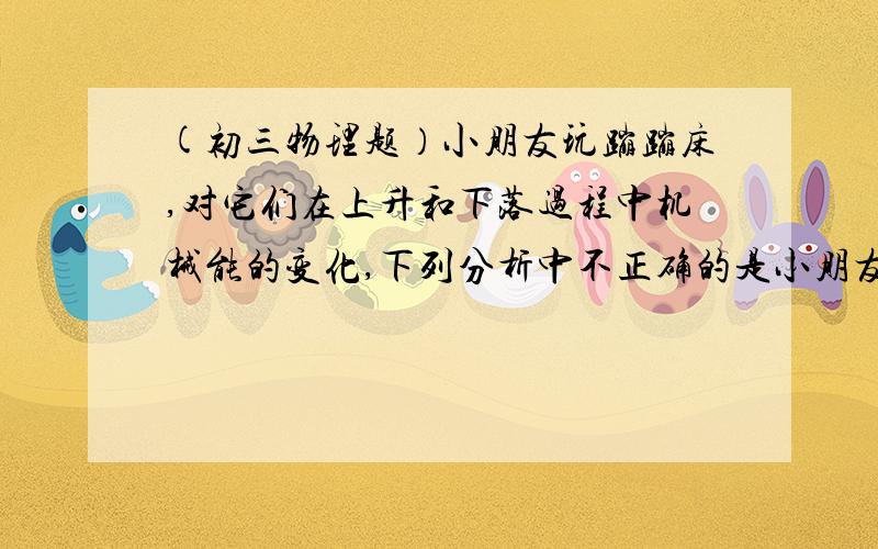 (初三物理题）小朋友玩蹦蹦床,对它们在上升和下落过程中机械能的变化,下列分析中不正确的是小朋友玩蹦蹦床,对它们在上升和下落过程中机械能的变化,下列分析中 不 正确的是：A．小孩