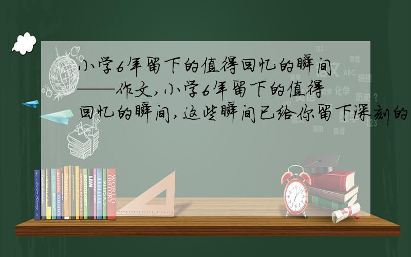 小学6年留下的值得回忆的瞬间——作文,小学6年留下的值得回忆的瞬间,这些瞬间已给你留下深刻的映像,一定成为了你生命中的里程碑,请你选择一件最难忘的写下来（200字） 写的这件事最好