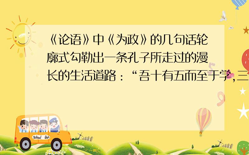 《论语》中《为政》的几句话轮廓式勾勒出一条孔子所走过的漫长的生活道路：“吾十有五而至于学,三十而立,,,六十而耳顺,七十而从心所欲,不逾矩.”