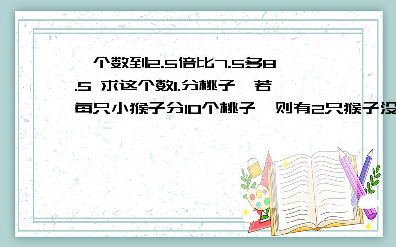 一个数到2.5倍比7.5多8.5 求这个数1.分桃子,若每只小猴子分10个桃子,则有2只猴子没分到,若每只小猴只纷纷8个桃子则刚分完,问 这些桃子有多少个,猴子有多少只2.学生买1把椅子和2张桌子 是105