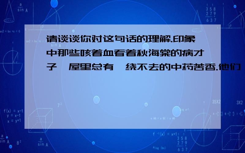 请谈谈你对这句话的理解.印象中那些咳着血看着秋海棠的病才子,屋里总有萦绕不去的中药苦香.他们一边撑着病体写文章,一边灌一口汤药.药是极苦,人生也如药一般苦,吃了一生的药,吃了一