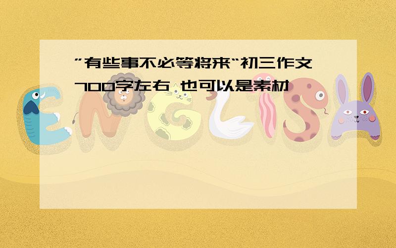 ”有些事不必等将来“初三作文700字左右 也可以是素材