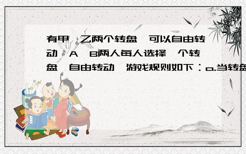 有甲、乙两个转盘,可以自由转动,A、B两人每人选择一个转盘,自由转动,游戏规则如下：a.当转盘停止转动时,指针指向几就顺时针向前走几格,这时若指向偶数就记得10分,否则不得分；b.每人转